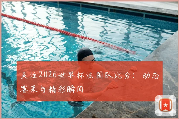 关注2026世界杯法国队比分：动态赛果与精彩瞬间