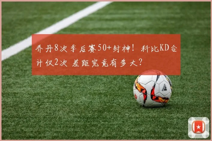乔丹8次季后赛50+封神！科比KD合计仅2次 差距究竟有多大？