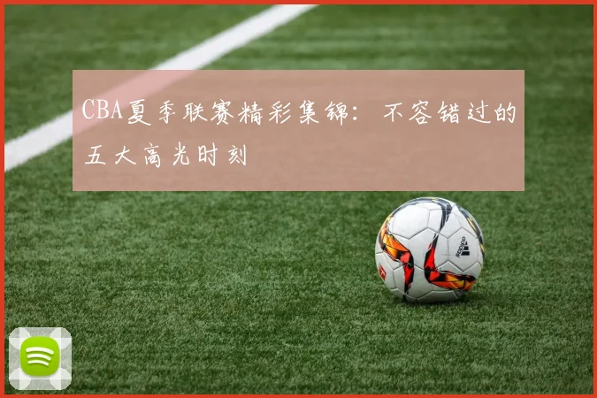CBA夏季联赛精彩集锦：不容错过的五大高光时刻