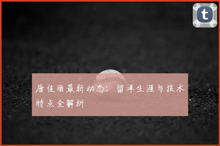 唐佳丽最新动态：留洋生涯与技术特点全解析