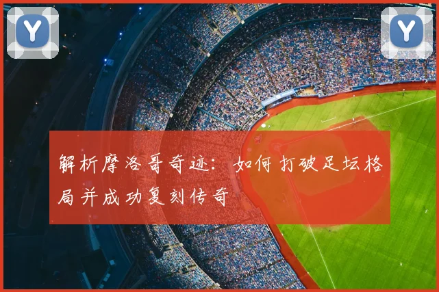 解析摩洛哥奇迹：如何打破足坛格局并成功复刻传奇