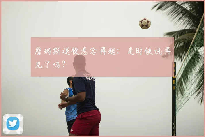 詹姆斯退役悬念再起：是时候说再见了吗？