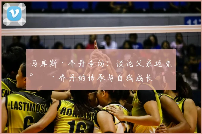 马库斯·乔丹专访：谈论父亲迈克尔·乔丹的传承与自我成长