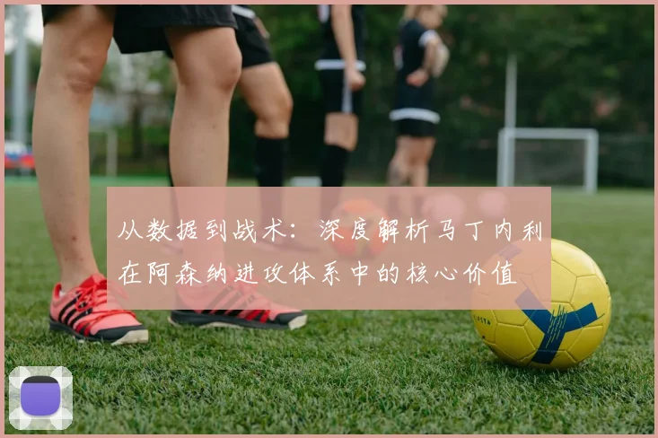 从数据到战术:深度解析马丁内利在阿森纳进攻体系中的核心价值