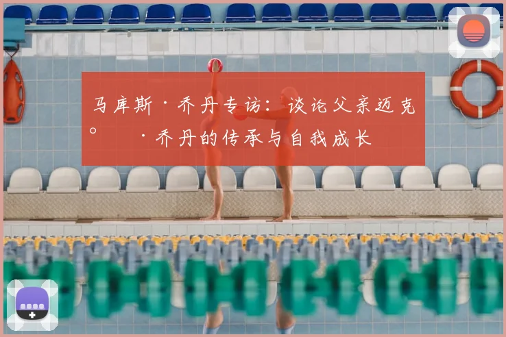 马库斯·乔丹专访：谈论父亲迈克尔·乔丹的传承与自我成长