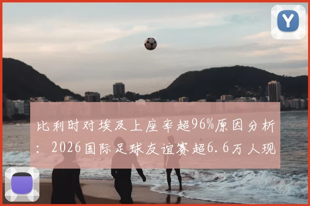 比利时对埃及上座率超96%原因分析:2026国际足球友谊赛超6.6万人现场见证背后故事