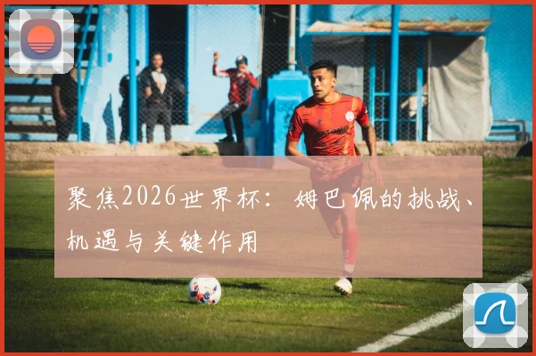 聚焦2026世界杯：姆巴佩的挑战、机遇与关键作用