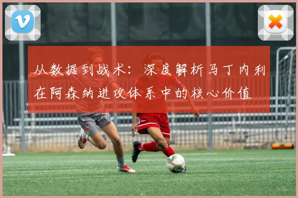 从数据到战术:深度解析马丁内利在阿森纳进攻体系中的核心价值