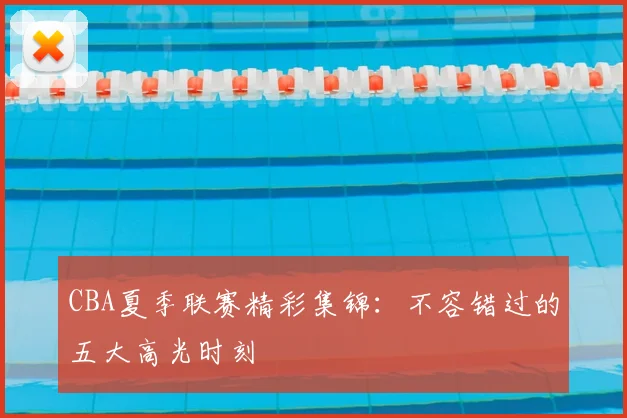 CBA夏季联赛精彩集锦：不容错过的五大高光时刻