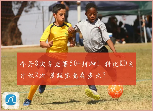 乔丹8次季后赛50+封神！科比KD合计仅2次 差距究竟有多大？