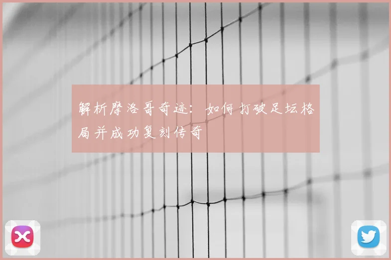 解析摩洛哥奇迹：如何打破足坛格局并成功复刻传奇
