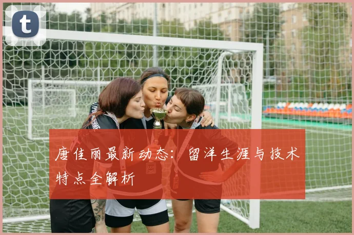 唐佳丽最新动态：留洋生涯与技术特点全解析