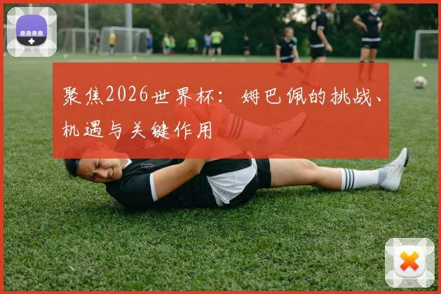 聚焦2026世界杯：姆巴佩的挑战、机遇与关键作用