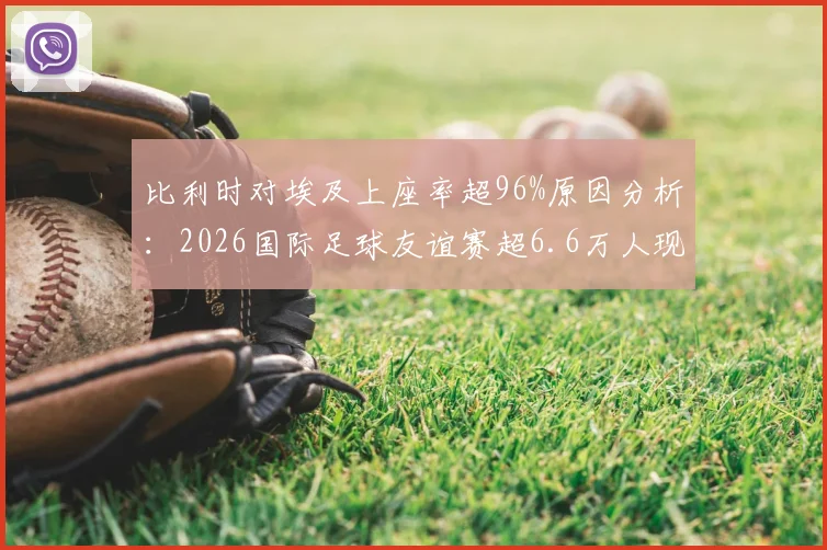 比利时对埃及上座率超96%原因分析:2026国际足球友谊赛超6.6万人现场见证背后故事