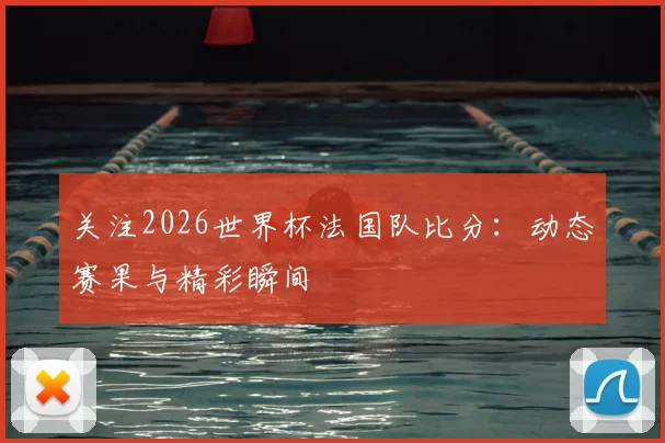 关注2026世界杯法国队比分:动态赛果与精彩瞬间